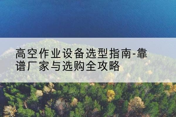 上栗升降车厂家-高空作业设备选型指南-靠谱厂家与选购全攻略