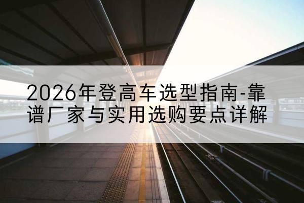 上栗登高车厂家推荐-2026年登高车选型指南-靠谱厂家与实用选购要点详解