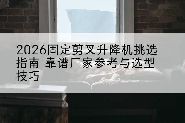 上栗固定剪叉升降机厂家推荐-2026固定剪叉升降机挑选指南 靠谱厂家参考与选型技巧