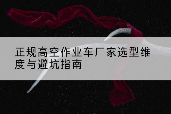 上栗高空作业车厂家-正规选型维度与避坑指南