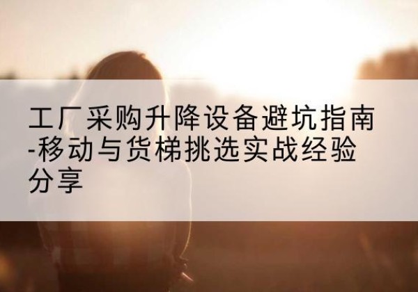 上栗移动式升降机怎么选-工厂采购升降设备避坑指南-移动与货梯挑选实战经验分享