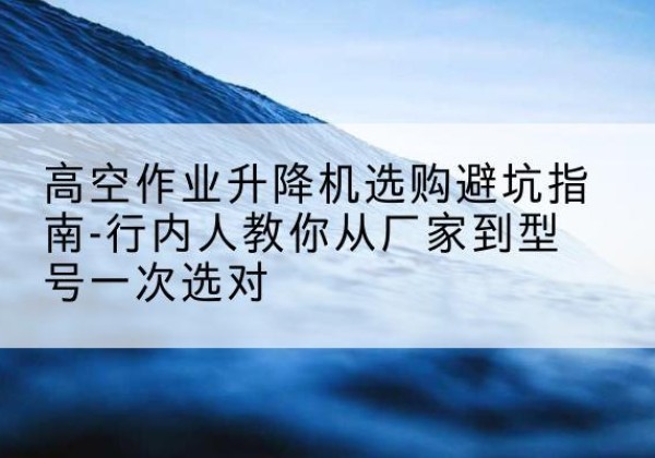 上栗升降平台厂家-高空作业升降机选购避坑指南-行内人教你从厂家到型号一次选对