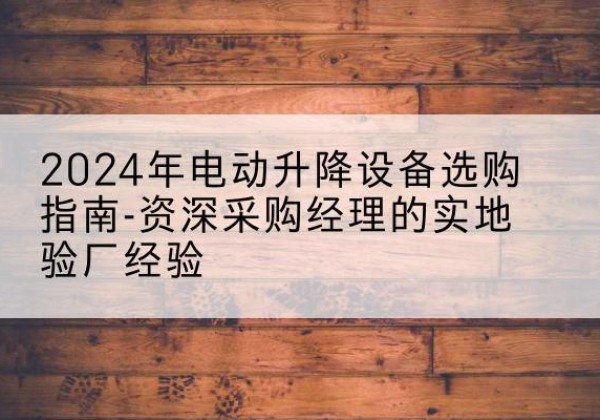 上栗电动剪叉升降平台厂家-2024年电动升降设备选购指南-资深采购经理的实地验厂经验