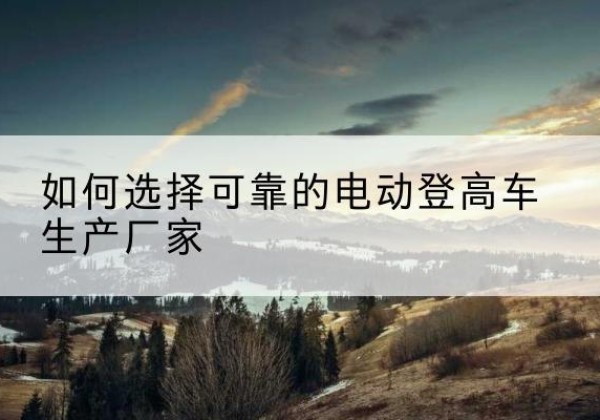 上栗电动登高车厂家-如何选择可靠的电动登高车生产厂家