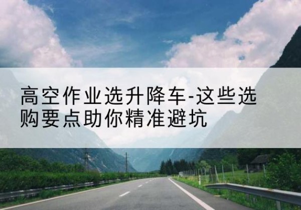 上栗升降车厂家-高空作业选升降车-这些选购要点助你*避坑