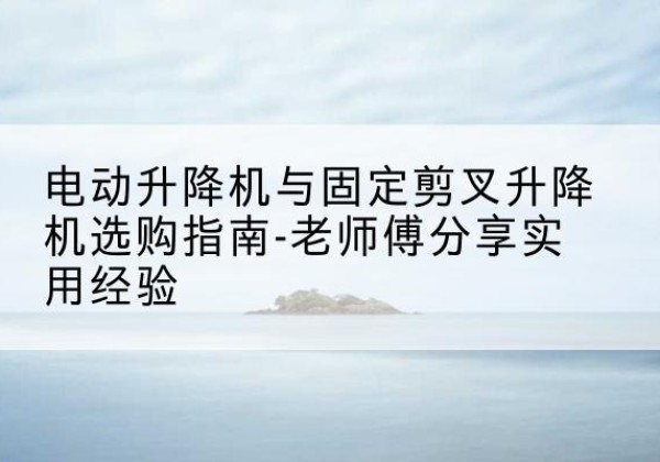 上栗电动升降机怎么选-电动升降机与固定剪叉升降机选购指南-老师傅分享实用经验