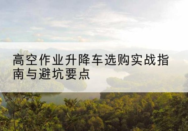上栗升降车怎么选-高空作业升降车选购实战指南与避坑要点