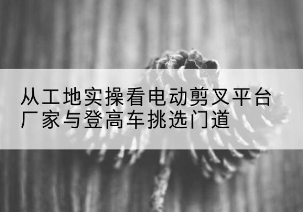 上栗电动剪叉升降平台厂家-从工地实操看电动剪叉平台厂家与登高车挑选门道