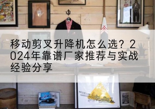 上栗升降平台厂家推荐-移动剪叉升降机怎么选？2024年靠谱厂家推荐与实战经验分享