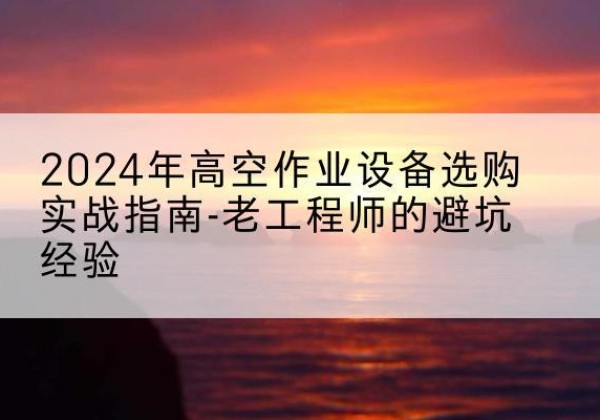 上栗高空作业升降机厂家推荐-2024年高空作业设备选购实战指南-老工程师的避坑经验