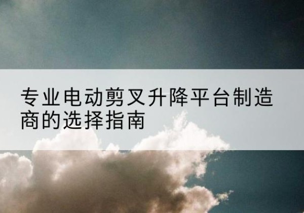 上栗电动剪叉升降平台厂家-专业电动剪叉升降平台制造商的选择指南