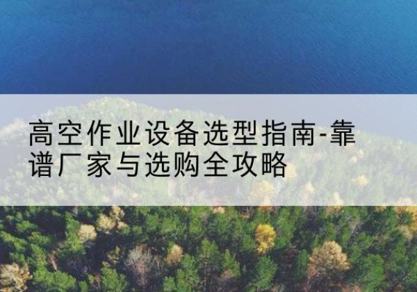 上栗升降车厂家-高空作业设备选型指南-靠谱厂家与选购全攻略