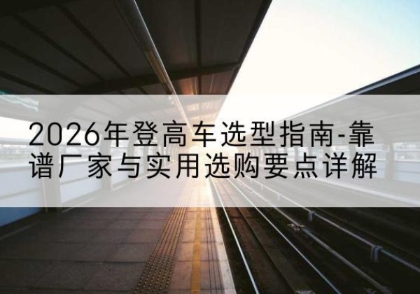 上栗登高车厂家推荐-2026年登高车选型指南-靠谱厂家与实用选购要点详解